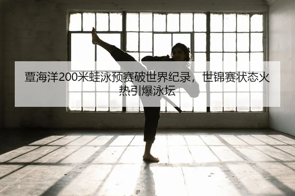 覃海洋200米蛙泳预赛破世界纪录，世锦赛状态火热引爆泳坛